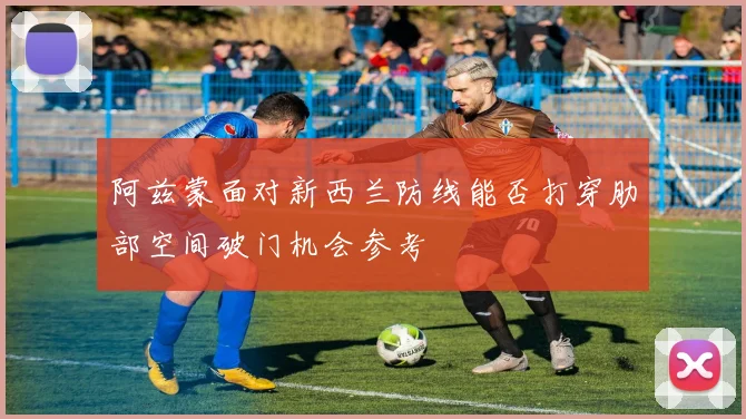 阿兹蒙面对新西兰防线能否打穿肋部空间破门机会参考