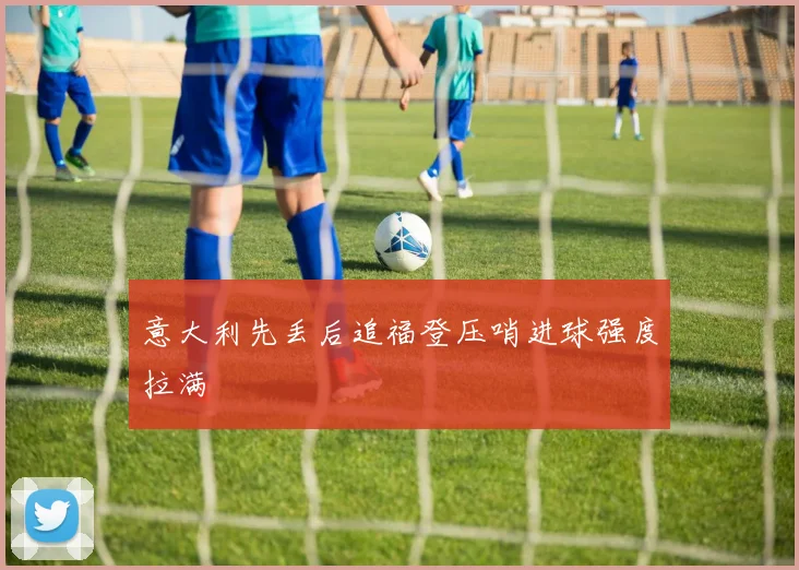意大利先丢后追福登压哨进球强度拉满