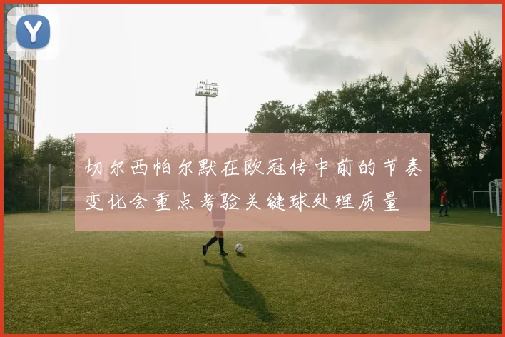 切尔西帕尔默在欧冠传中前的节奏变化会重点考验关键球处理质量