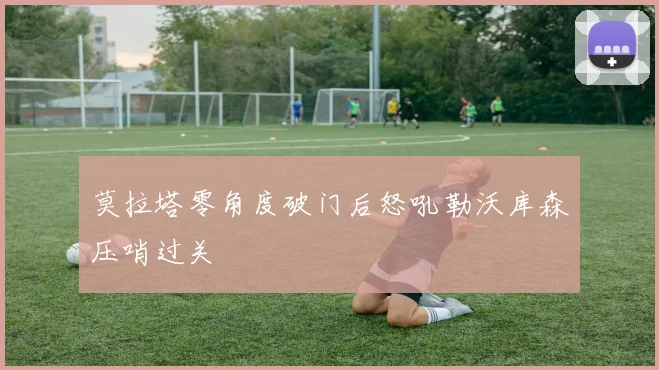 莫拉塔零角度破门后怒吼勒沃库森压哨过关