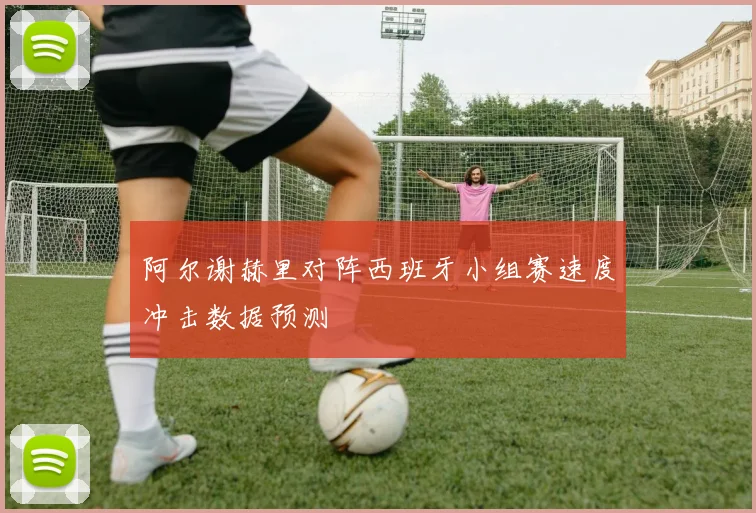 阿尔谢赫里对阵西班牙小组赛速度冲击数据预测
