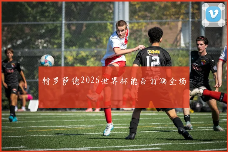 特罗萨德2026世界杯能否打满全场