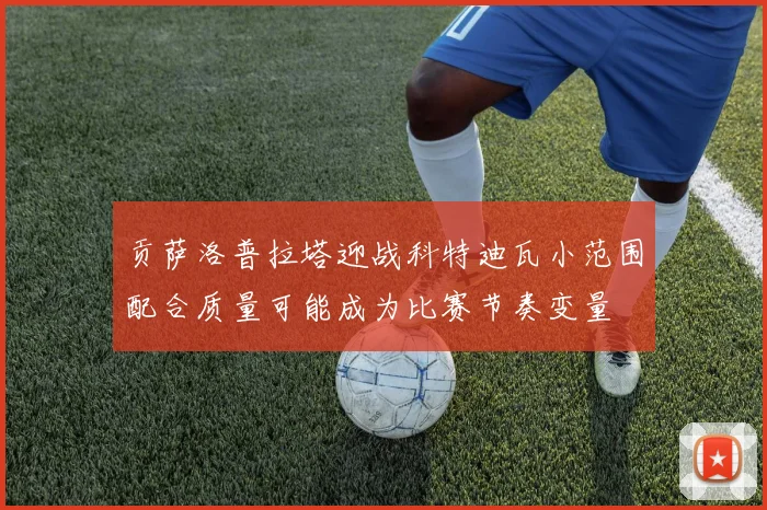 贡萨洛普拉塔迎战科特迪瓦小范围配合质量可能成为比赛节奏变量