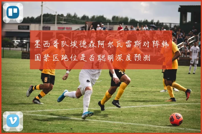 墨西哥队埃德森阿尔瓦雷斯对阵韩国禁区跑位是否聪明深度预测