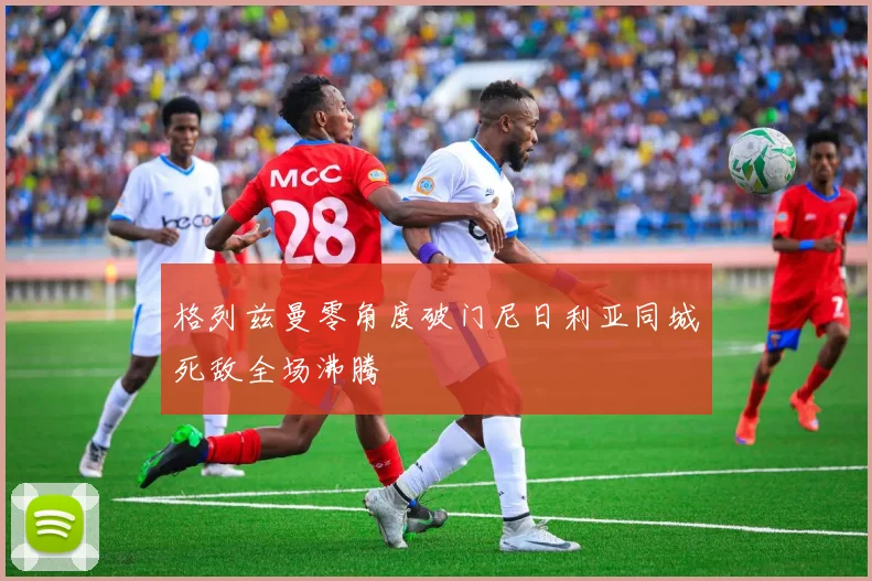 格列兹曼零角度破门尼日利亚同城死敌全场沸腾