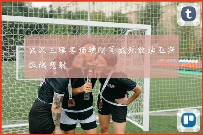 武汉三镇客场硬刚同城死敌迪亚斯弧线兜射
