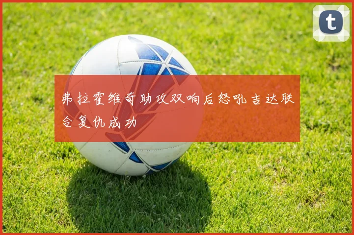 弗拉霍维奇助攻双响后怒吼吉达联合复仇成功