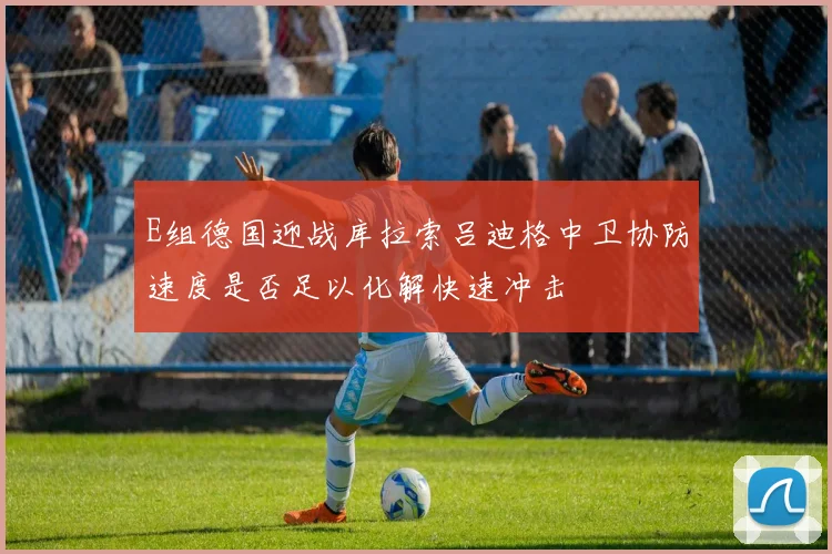 E组德国迎战库拉索吕迪格中卫协防速度是否足以化解快速冲击