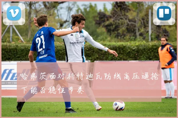 哈弗茨面对科特迪瓦防线高压逼抢下能否稳住节奏