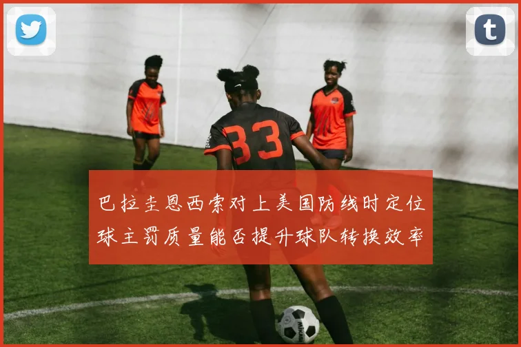巴拉圭恩西索对上美国防线时定位球主罚质量能否提升球队转换效率