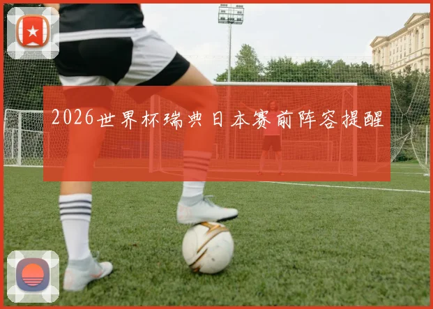 2026世界杯瑞典日本赛前阵容提醒