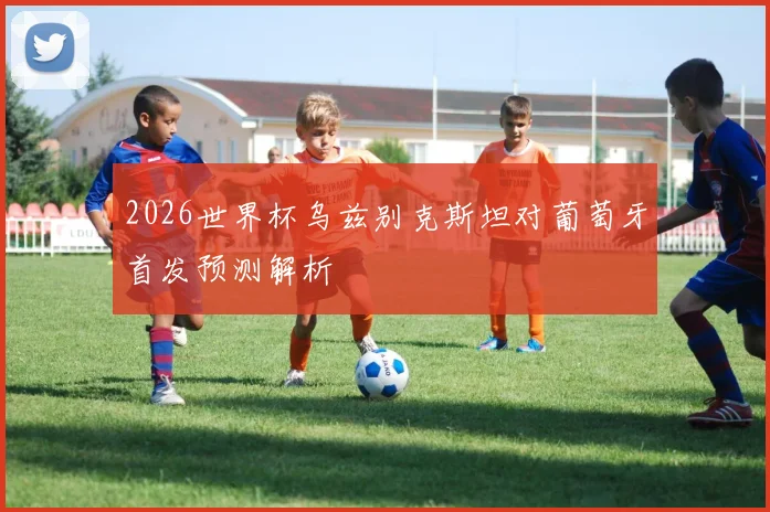 2026世界杯乌兹别克斯坦对葡萄牙首发预测解析