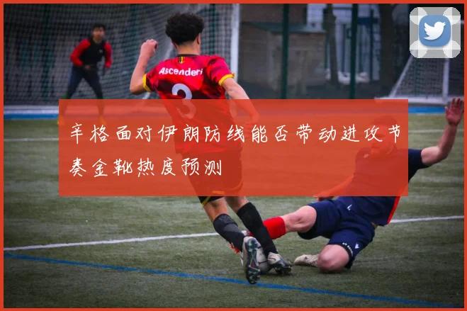 辛格面对伊朗防线能否带动进攻节奏金靴热度预测