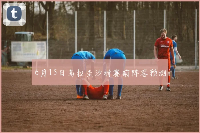6月15日乌拉圭沙特赛前阵容预测