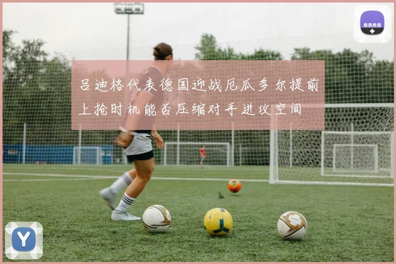 吕迪格代表德国迎战厄瓜多尔提前上抢时机能否压缩对手进攻空间