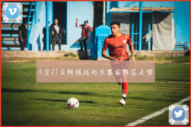 6月27日阿根廷约旦赛前阵容走势