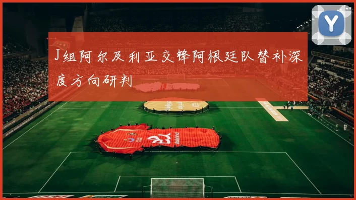 J组阿尔及利亚交锋阿根廷队替补深度方向研判