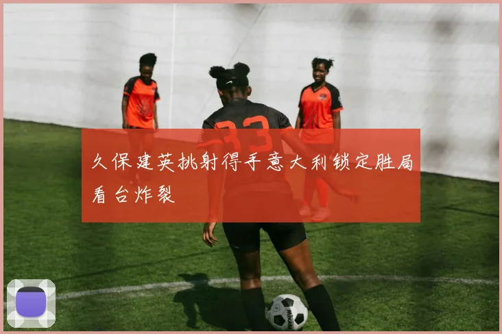 久保建英挑射得手意大利锁定胜局看台炸裂