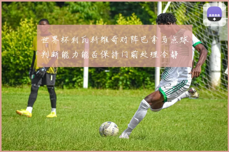 世界杯利瓦科维奇对阵巴拿马点球判断能力能否保持门前处理冷静