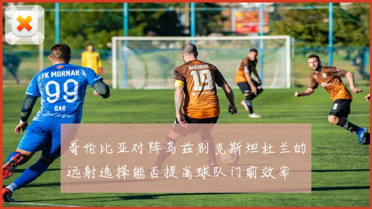 哥伦比亚对阵乌兹别克斯坦杜兰的远射选择能否提高球队门前效率