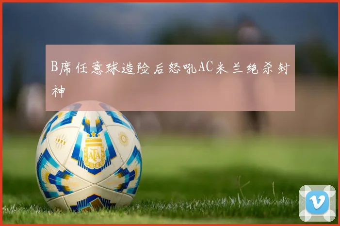 B席任意球造险后怒吼AC米兰绝杀封神