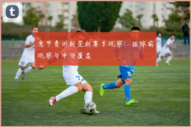 意甲青训新星新赛季观察：接球前观察与中场覆盖