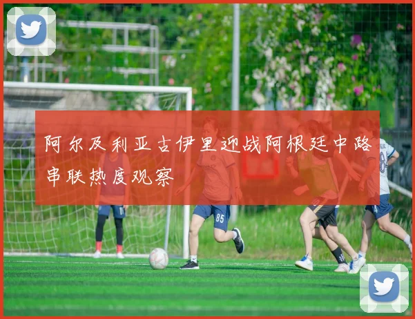 阿尔及利亚古伊里迎战阿根廷中路串联热度观察