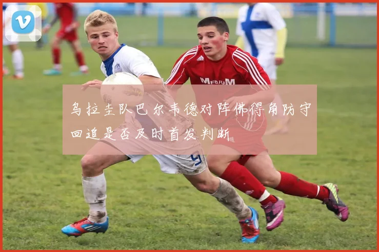 乌拉圭队巴尔韦德对阵佛得角防守回追是否及时首发判断