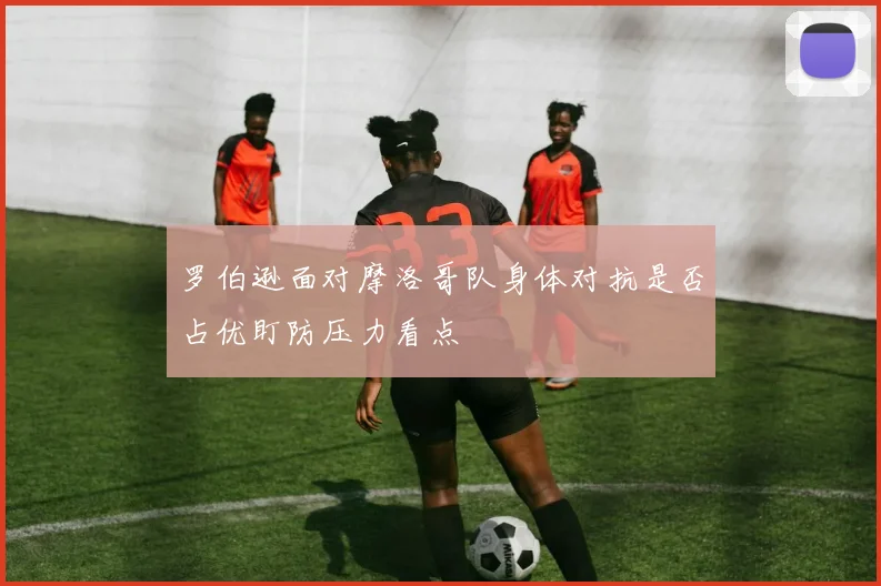 罗伯逊面对摩洛哥队身体对抗是否占优盯防压力看点
