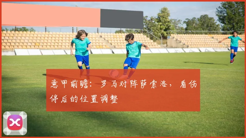 意甲前瞻:罗马对阵萨索洛,看伤停后的位置调整