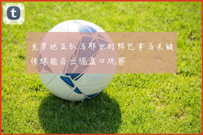 克罗地亚队马耶尔对阵巴拿马关键传球能否出现盘口观察