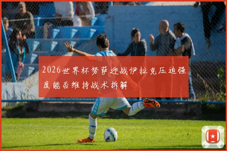 2026世界杯努萨迎战伊拉克压迫强度能否维持战术拆解