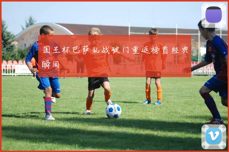 国王杯巴萨乱战破门重返榜首经典瞬间