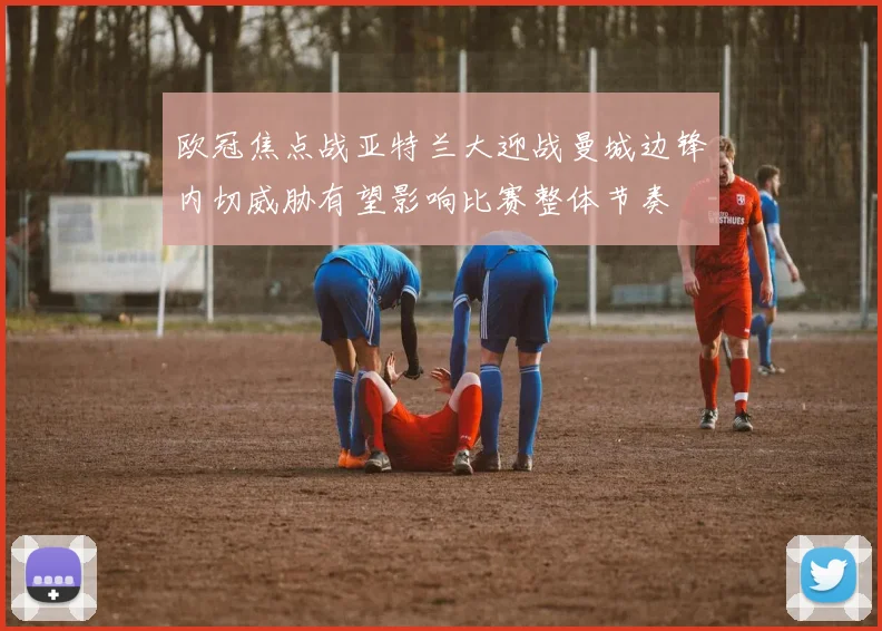 欧冠焦点战亚特兰大迎战曼城边锋内切威胁有望影响比赛整体节奏