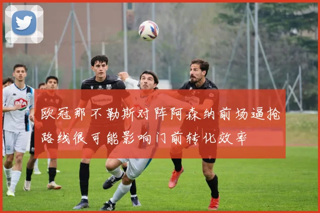 欧冠那不勒斯对阵阿森纳前场逼抢路线很可能影响门前转化效率