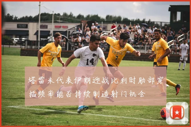 塔雷米代表伊朗迎战比利时肋部穿插频率能否持续制造射门机会