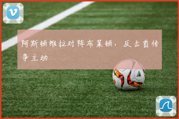 阿斯顿维拉对阵布莱顿,反击首传争主动