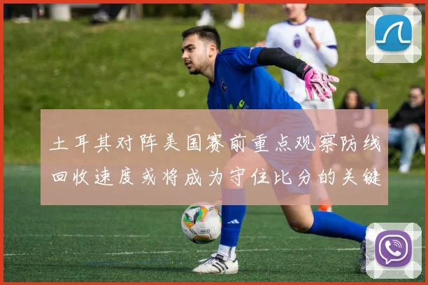 土耳其对阵美国赛前重点观察防线回收速度或将成为守住比分的关键