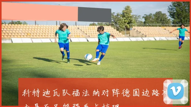 科特迪瓦队福法纳对阵德国边路冲击是否足够强看点梳理