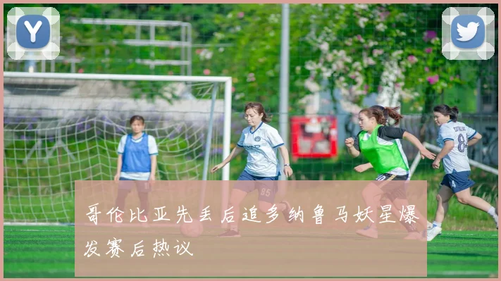 哥伦比亚先丢后追多纳鲁马妖星爆发赛后热议