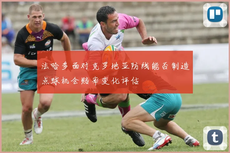 法哈多面对克罗地亚防线能否制造点球机会赔率变化评估