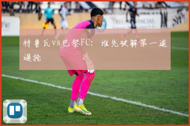 特鲁瓦vs巴黎FC：谁先破解第一道逼抢