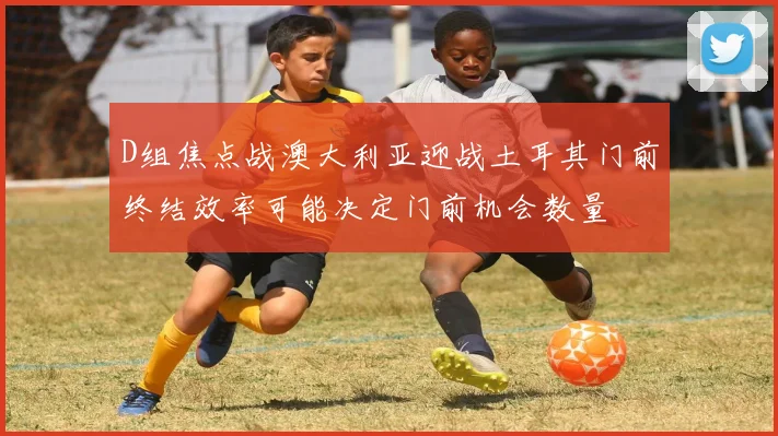 D组焦点战澳大利亚迎战土耳其门前终结效率可能决定门前机会数量