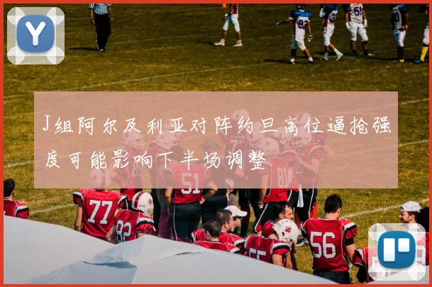 J组阿尔及利亚对阵约旦高位逼抢强度可能影响下半场调整